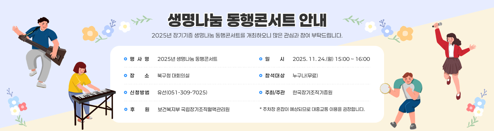 생명나눔 동행콘서트 안내 / 2025년 장기기증 생명나눔 동행콘서트를 개최하오니 많은 관심과 참여 부탁드립니다.
                □ 공연 개요 □
                ❍ 행 사 명 : 2025년 생명나눔 동행콘서트
                ❍ 일    시 : 2025. 11. 24.(월) 15:00 ~ 16:00
                ❍ 장    소 : 북구청 대회의실
                ❍ 참석대상 : 누구나(무료)
                ❍ 신청방법 : 유선(051-309-7025)
                ❍ 주최/주관 : 한국장기조직기증원
                ❍ 후     원 : 보건복지부 국립장기조직혈액관리원
                주차장 혼잡이 예상되므로 대중교통 이용을 권장합니다.
