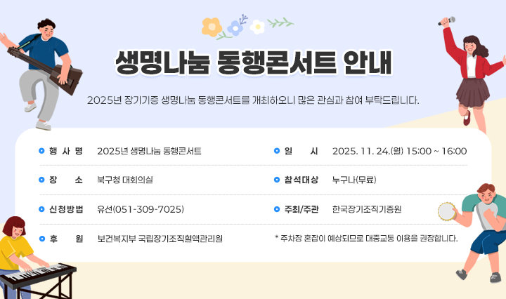 생명나눔 동행콘서트 안내 / 2025년 장기기증 생명나눔 동행콘서트를 개최하오니 많은 관심과 참여 부탁드립니다.
                □ 공연 개요 □
                ❍ 행 사 명 : 2025년 생명나눔 동행콘서트
                ❍ 일    시 : 2025. 11. 24.(월) 15:00 ~ 16:00
                ❍ 장    소 : 북구청 대회의실
                ❍ 참석대상 : 누구나(무료)
                ❍ 신청방법 : 유선(051-309-7025)
                ❍ 주최/주관 : 한국장기조직기증원
                ❍ 후     원 : 보건복지부 국립장기조직혈액관리원
                주차장 혼잡이 예상되므로 대중교통 이용을 권장합니다.