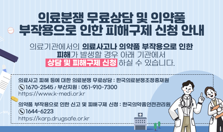 의료분쟁 무료상담 및 의약품 부작용으로 인한 피해구제 신청 안내 / 의료기관에서의 의료사고나 의약품 부작용으로 인한 피해가 발생할 경우아래 기관에서 상담 및 피해구제 신청 하실 수 있습니다.의료사고 피해 등에 대한 의료분쟁 무료상담 : 한국의료분쟁조정중재원(☎1670-2545 / 부산지원 : 051-910-7300)바로가기 : https://www.k-medi.or.kr  의약품 부작용으로 인한 신고 및 피해구제 신청 : 한국의약품안전관리원(☎1644-6223)바로가기 : https://karp.drugsafe.or.kr