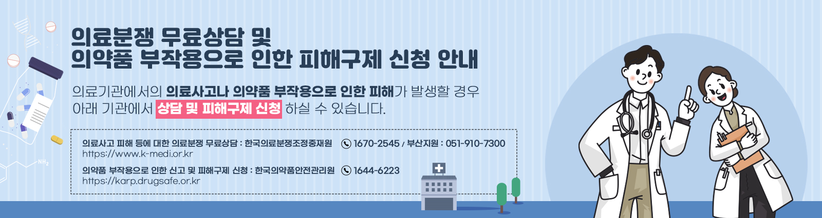 의료분쟁 무료상담 및 의약품 부작용으로 인한 피해구제 신청 안내 / 의료기관에서의 의료사고나 의약품 부작용으로 인한 피해가 발생할 경우아래 기관에서 상담 및 피해구제 신청 하실 수 있습니다.의료사고 피해 등에 대한 의료분쟁 무료상담 : 한국의료분쟁조정중재원(☎1670-2545 / 부산지원 : 051-910-7300)바로가기 : https://www.k-medi.or.kr  의약품 부작용으로 인한 신고 및 피해구제 신청 : 한국의약품안전관리원(☎1644-6223)바로가기 : https://karp.drugsafe.or.kr