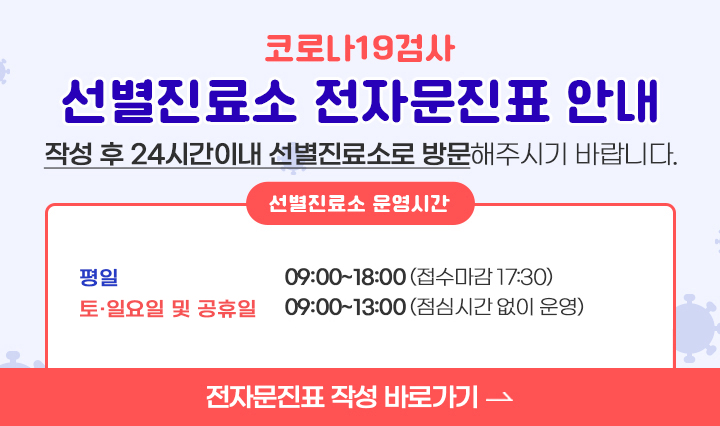 코로나19검사 / 선별진료소 전자문진표 안내 / 작성 후 24시간이내 선별진료소로 방문해주시기 바랍니다. / 선별진료소 운영시간 / -평일 : 09:00~18:00 (접수마감 17:30) / -토.일요일 및 공휴일 : 09:00~13:00(점심시간 없이 운영) / 전자문진표 작성 바로가기