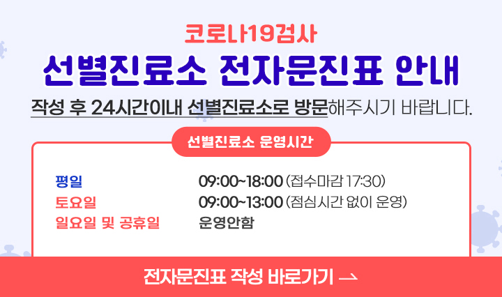 코로나19검사 / 선별진료소 전자문진표 안내 / 작성 후 24시간이내 선별진료소로 방문해주시기 바랍니다. / 선별진료소 운영시간 / -평일 : 09:00~18:00 (접수마감 17:30) / -토요일 09:00~13:00(점심시간 없이 운영) / 일요일·공휴일 운영안함 / 전자문진표 작성 바로가기