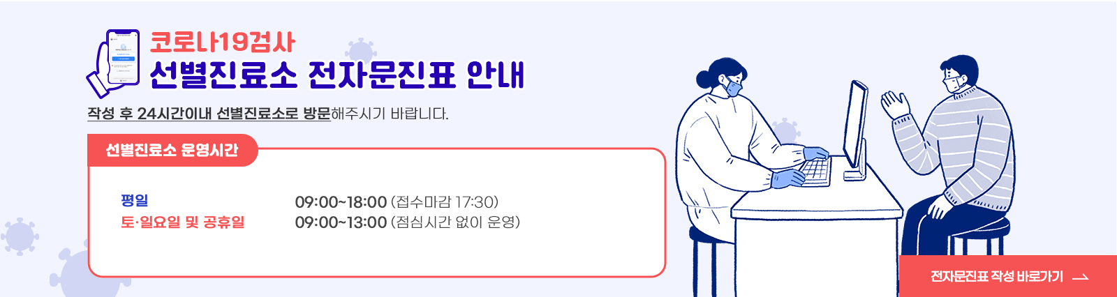 코로나19검사 / 선별진료소 전자문진표 안내 / 작성 후 24시간이내 선별진료소로 방문해주시기 바랍니다. / 선별진료소 운영시간 / -평일 : 09:00~18:00 (접수마감 17:30) / -토.일요일 및 공휴일 : 09:00~13:00(점심시간 없이 운영) / 전자문진표 작성 바로가기