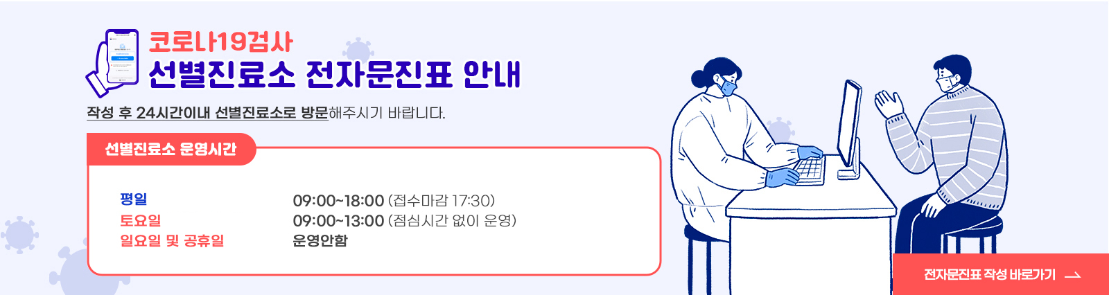 코로나19검사 / 선별진료소 전자문진표 안내 / 작성 후 24시간이내 선별진료소로 방문해주시기 바랍니다. / 선별진료소 운영시간 / -평일 : 09:00~18:00 (접수마감 17:30) / -토요일 09:00~13:00(점심시간 없이 운영) / 일요일·공휴일 운영안함 / 전자문진표 작성 바로가기