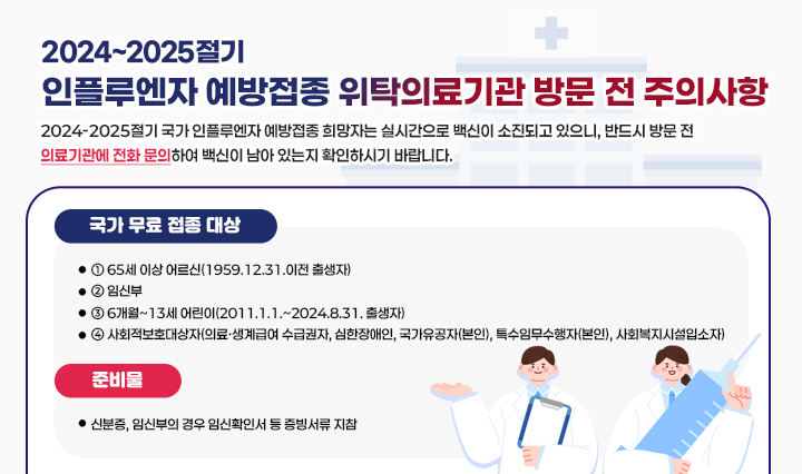 2024~2025절기 인플루엔자 예방접종 위탁의료기관 방문 전 주의사항  2024-2025절기 국가 인플루엔자 예방접종 희망자는 실시간으로 백신이 소진되고 있으니, 반드시 방문 전 의료기관에 전화 문의하여 백신이 남아
                있는지 확인하시기 바랍니다.
                [국가 무료 접종 대상]
                ① 65세 이상 어르신(1959.12.31.이전 출생자)
                ② 임신부
                ③ 6개월~13세 어린이(2011.1.1.~2024.8.31. 출생자)
                ④ 사회적보호대상자(의료·생계급여 수급권자, 심한장애인, 국가유공자(본인), 특수임무수
                행자(본인), 사회복지시설입소자)
                [준비물]
                - 신분증, 임신부의 경우 임신확인서 등 증빙서류 지참