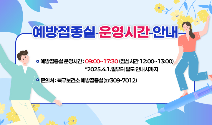 「예방접종실 운영시간 안내」  □ 예방접종실 운영시간 : 09:00~17:30 (점심시간 12:00~13:00) *2025.4.1.일부터 별도 안내시까지 □ 문의처 : 북구보건소 예방접종실(☎309-7012)