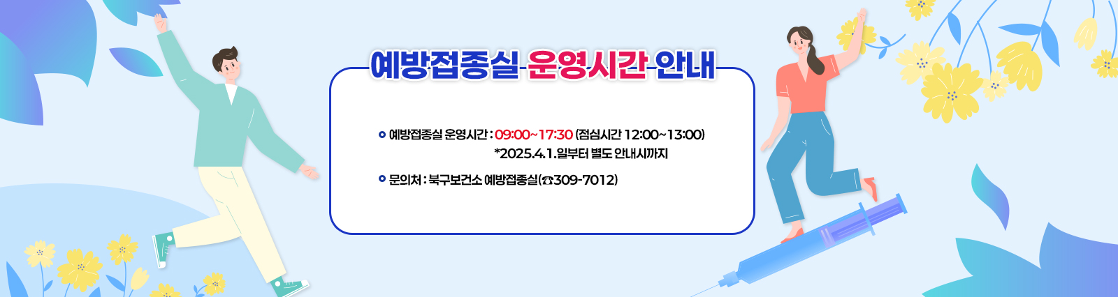 「예방접종실 운영시간 안내」  □ 예방접종실 운영시간 : 09:00~17:30 (점심시간 12:00~13:00) *2025.4.1.일부터 별도 안내시까지 □ 문의처 : 북구보건소 예방접종실(☎309-7012)