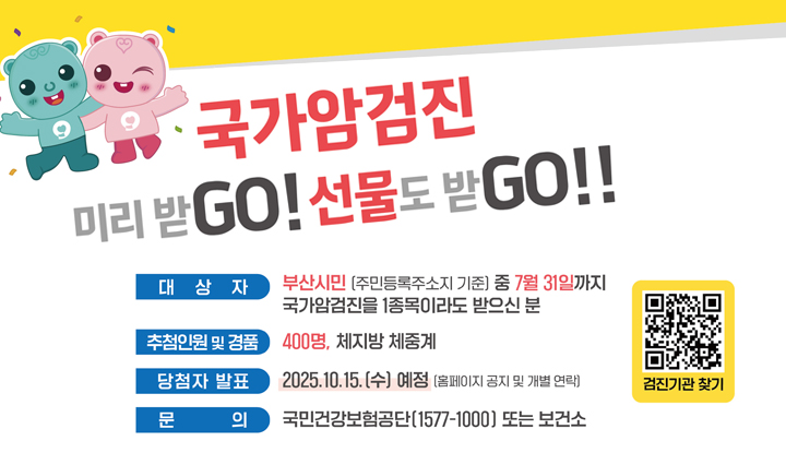 국가암검진 미리받go! 선물도 받go!! 대상자 대상자 : 부산시민 (주민등록주소지 기준) 중
              7월 31일까지 국가암검진을 1종목이라도 받으신 분/추첨인원 및 경품 : 400명, 체지방 체중계 / 문의 : 국민건강보험공단 (1577-1000) 또는 보건소 / 암검진  출생연도에 따라 연령 및 검진주기에 해당되시는분 위암(40세이상,2년주기)/대장암(50세이상,1년주기)/간암(40세이상 고위험군,6개월주기)/유방암(40세이상인여성,2년주기)/자궁경부암(20세이상인여성,2년주기)/폐암(54세-74세 고위험군,2년주기)