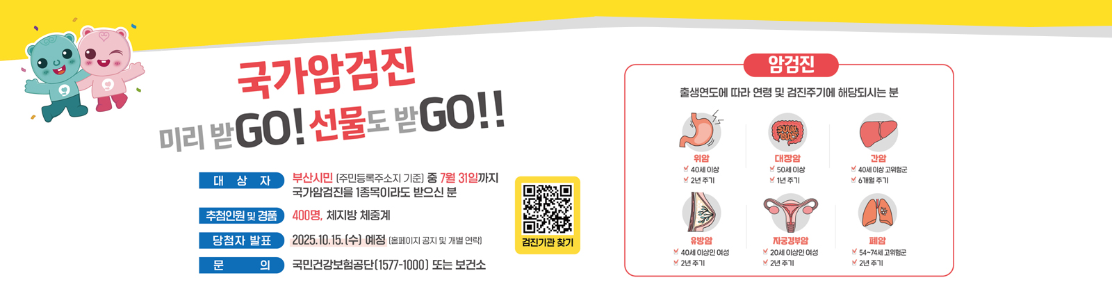 국가암검진 미리받go! 선물도 받go!! 대상자 대상자 : 부산시민 (주민등록주소지 기준) 중
              7월 31일까지 국가암검진을 1종목이라도 받으신 분/추첨인원 및 경품 : 400명, 체지방 체중계 / 문의 : 국민건강보험공단 (1577-1000) 또는 보건소 / 암검진  출생연도에 따라 연령 및 검진주기에 해당되시는분 위암(40세이상,2년주기)/대장암(50세이상,1년주기)/간암(40세이상 고위험군,6개월주기)/유방암(40세이상인여성,2년주기)/자궁경부암(20세이상인여성,2년주기)/폐암(54세-74세 고위험군,2년주기)
