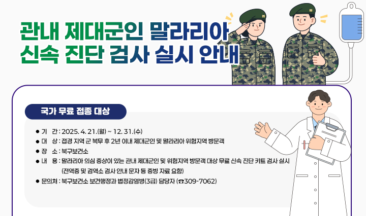  「관내 제대군인 말라리아 신속 진단 검사」 실시 안내  실시 개요 
                  ❍ 기    간 : 2025. 4. 21.(월) ~ 12. 31.(수) 
                  ❍ 대    상 : 접경 지역 군 복무 후 2년 이내 제대군인 및 말라리아 위험지역 방문객
                  ❍ 장    소 : 북구보건소
                  ❍ 내    용 : 말라리아 의심 증상이 있는 관내 제대군인 및 위험지역 방문객 대상     무료 신속 진단 키트 검사 실시(전역증 및 검역소 검사 안내 문자 등 증빙 자료 요함)
                □ 문의처 : 북구보건소 보건행정과 법정감염병(3급) 담당자 (☎309-7062)
