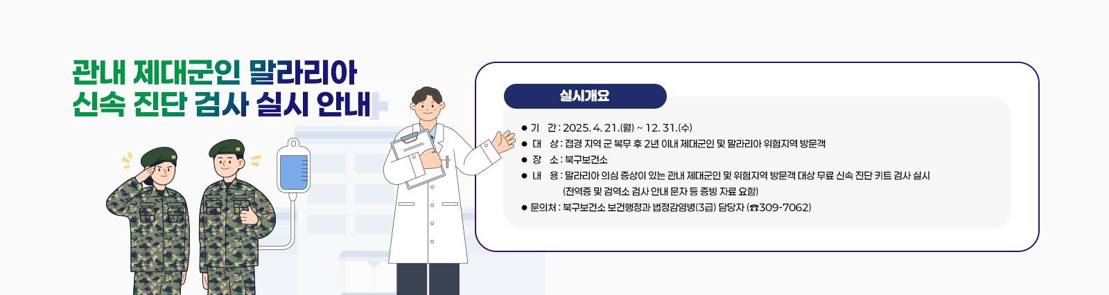  「관내 제대군인 말라리아 신속 진단 검사」 실시 안내  실시 개요 
                  ❍ 기    간 : 2025. 4. 21.(월) ~ 12. 31.(수) 
                  ❍ 대    상 : 접경 지역 군 복무 후 2년 이내 제대군인 및 말라리아 위험지역 방문객
                  ❍ 장    소 : 북구보건소
                  ❍ 내    용 : 말라리아 의심 증상이 있는 관내 제대군인 및 위험지역 방문객 대상     무료 신속 진단 키트 검사 실시(전역증 및 검역소 검사 안내 문자 등 증빙 자료 요함)
                □ 문의처 : 북구보건소 보건행정과 법정감염병(3급) 담당자 (☎309-7062)
