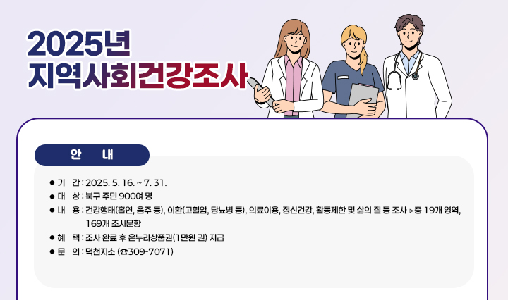  <2025년 지역사회건강조사 실시> ○ 기    간 : 2025. 5. 16. ~ 7. 31.
                    ○ 대    상 : 북구 주민 900여 명
                    ○ 내    용 : 건강행태(흡연, 음주 등), 이환(고혈압, 당뇨병 등), 의료이용, 정신건강, 
                                  활동제한 및 삶의 질 등 조사 ▷총 19개 영역, 169개 조사문항
                    ○ 혜    택 : 조사 완료 후 온누리상품권(1만원 권) 지급
                    ○ 문    의 : 덕천지소 (☎309-7071)