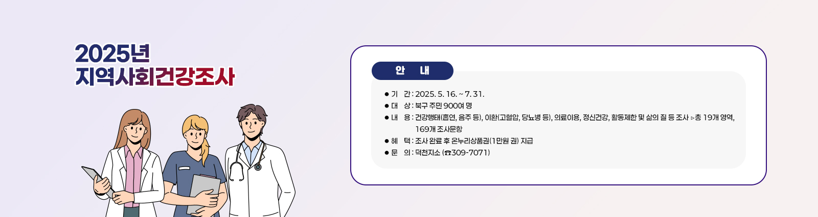  <2025년 지역사회건강조사 실시> ○ 기    간 : 2025. 5. 16. ~ 7. 31.
                    ○ 대    상 : 북구 주민 900여 명
                    ○ 내    용 : 건강행태(흡연, 음주 등), 이환(고혈압, 당뇨병 등), 의료이용, 정신건강, 
                                  활동제한 및 삶의 질 등 조사 ▷총 19개 영역, 169개 조사문항
                    ○ 혜    택 : 조사 완료 후 온누리상품권(1만원 권) 지급
                    ○ 문    의 : 덕천지소 (☎309-7071)