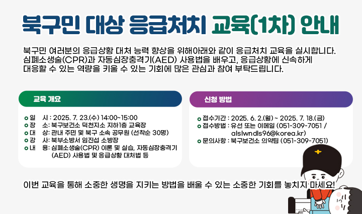 북구민 대상 응급처치 교육(1차) 안내 북구민 여러분의 응급상황 대처 능력 향상을 위해 아래와 같이 응급처치 교육을 실시합니다. 심폐소생술(CPR)과 자동심장충격기(AED) 사용법을 배우고, 응급상황에 신속하게 대응할 수 있는 역량을 키울 수 있는 기회에 많은 관심과 참여 부탁드립니다.

                            □ 교육 개요 □
                            1. 일    시: 2025. 7. 23.(수) 14:00~15:00
                            2. 장    소: 북구보건소 덕천지소 지하1층 교육장
                            3. 대    상: 관내 주민 및 북구 소속 공무원 (선착순 30명)
                            4. 강    사: 북부소방서 임진섭 소방장
                            5. 내    용: 심폐소생술(CPR) 이론 및 실습, 자동심장충격기(AED) 사용법 및 응급상황 대처법 등

                            □ 신청 방법 □
                            1. 접수기간: 2025. 6. 2.(월) ~ 2025. 7. 18.(금)
                            2. 접수방법: 유선 또는 이메일 (051-309-7051 / alslwndls96@korea.kr)
                            3. 문의사항: 북구보건소 의약팀 (051-309-7051)

                            이번 교육을 통해 소중한 생명을 지키는 방법을 배울 수 있는 소중한 기회를 놓치지 마세요!