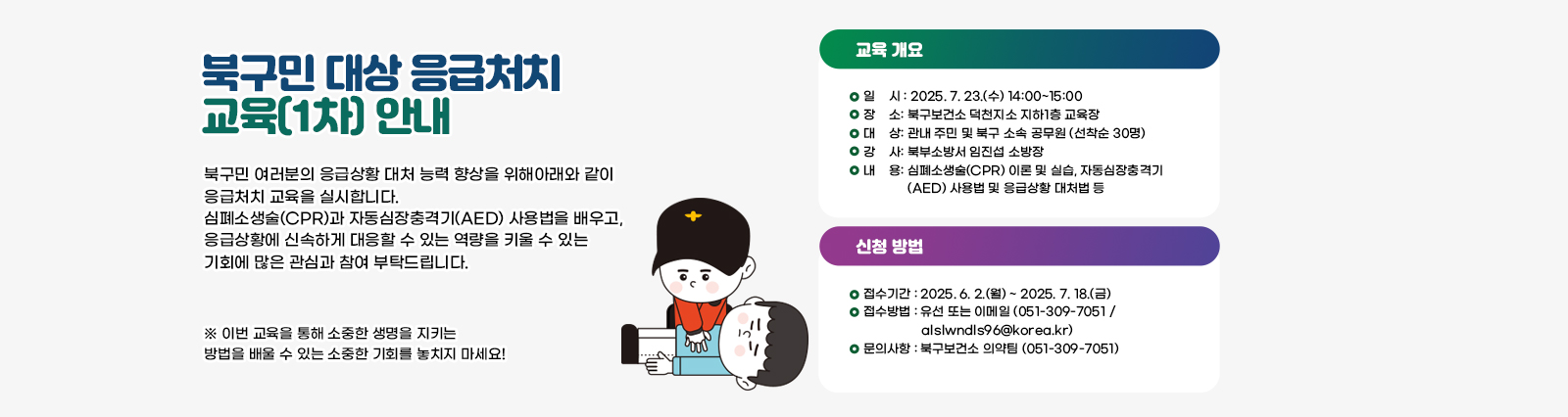 북구민 대상 응급처치 교육(1차) 안내 북구민 여러분의 응급상황 대처 능력 향상을 위해 아래와 같이 응급처치 교육을 실시합니다. 심폐소생술(CPR)과 자동심장충격기(AED) 사용법을 배우고, 응급상황에 신속하게 대응할 수 있는 역량을 키울 수 있는 기회에 많은 관심과 참여 부탁드립니다.

                            □ 교육 개요 □
                            1. 일    시: 2025. 7. 23.(수) 14:00~15:00
                            2. 장    소: 북구보건소 덕천지소 지하1층 교육장
                            3. 대    상: 관내 주민 및 북구 소속 공무원 (선착순 30명)
                            4. 강    사: 북부소방서 임진섭 소방장
                            5. 내    용: 심폐소생술(CPR) 이론 및 실습, 자동심장충격기(AED) 사용법 및 응급상황 대처법 등

                            □ 신청 방법 □
                            1. 접수기간: 2025. 6. 2.(월) ~ 2025. 7. 18.(금)
                            2. 접수방법: 유선 또는 이메일 (051-309-7051 / alslwndls96@korea.kr)
                            3. 문의사항: 북구보건소 의약팀 (051-309-7051)

                            이번 교육을 통해 소중한 생명을 지키는 방법을 배울 수 있는 소중한 기회를 놓치지 마세요!