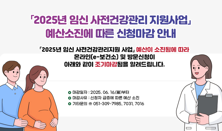 「2025년 임신 사전건강관리 지원사업」 예산소진에 따른 신청마감 안내/「2025년 임신 사전건강관리지원 사업」
                예산이 소진됨에 따라 온라인(e-보건소) 및 방문신청이 아래와 같이
                조기마감됨을 알려드립니다.
                □ 마감일자 : 2025. 06. 16.(월)부터
                □ 마감사유 : 신청자 급증에 따른 예산 소진
                □ 기타문의 ☏ 051-309-7985, 7031, 7016
