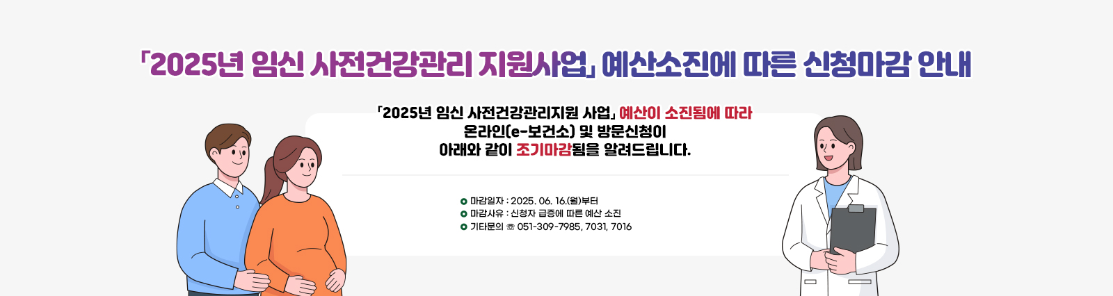 「2025년 임신 사전건강관리 지원사업」 예산소진에 따른 신청마감 안내/「2025년 임신 사전건강관리지원 사업」
                예산이 소진됨에 따라 온라인(e-보건소) 및 방문신청이 아래와 같이
                조기마감됨을 알려드립니다.
                □ 마감일자 : 2025. 06. 16.(월)부터
                □ 마감사유 : 신청자 급증에 따른 예산 소진
                □ 기타문의 ☏ 051-309-7985, 7031, 7016