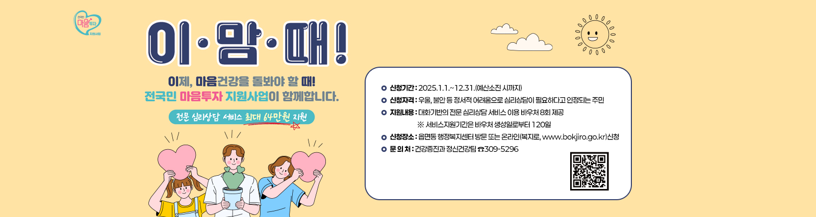  <전국민 마음투자 지원사업 안내>이맘때 QR코드바로가기 https://www.socialservice.or.kr:444/  이제, 마음건강을 돌봐야 할때! 전국민 마음투자 지원사업이 함께합니다. 전문 심리상담 서비스 최대 64만원 지원 
                     ❍ 신청기간 : 2025.1.1.~12.31.(예산소진 시까지)
                     ❍ 신청자격 : 우울, 불안 등 정서적 어려움으로 심리상담이 필요하다고
                                   인정되는 주민
                     ❍ 지원내용 : 대화기반의 전문 심리상담 서비스 이용 바우처 8회 제공
                                   ※ 서비스지원기간은 바우처 생성일로부터 120일
                     ❍ 신청장소 : 읍면동 행정복지센터 방문 또는 온라인(복지로, www.bokjiro.go.kr)신청
                     ❍ 문 의 처 : 건강증진과 정신건강팀 ☎309-5296