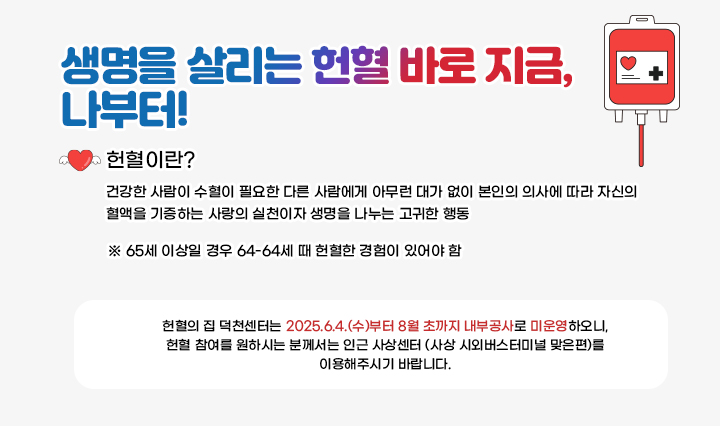 생명을 살리는 헌혈 바로 지금, 나부터! 헌혈이란? 건강한 사람이 수혈이 필요한 다른 사람에게 아무런 대가 없이 본인의 의사에 따라 자신의 혈액을 기증하는 사랑의 실천이자 생명을 나누는 고귀한 행동 ※ 65세 이상일 경우 64-64세 때 헌혈한 경험이 있어야 함 헌혈의 집 덕천센터는 2025.6.4.(수)부터 8월 초까지 내부공사로 미운영하오니, 헌혈 참여를 원하시는 분께서는 인근 사상센터 (사상 시외버스터미널 맞은편)를 이용해주시기 바랍니다.