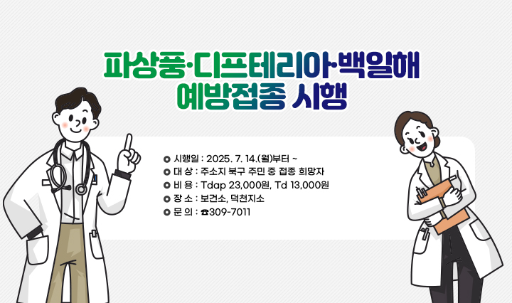 [파상풍·디프테리아·백일해 예방접종 시행] 시행일: 2025. 7. 14.(월)부터 ~ /대 상: 주소지 북구 주민 중 접종 희망자 /비 용: Tdap 23,000원, Td 13,000원 /장 소: 보건소, 덕천지소 /문 의: ☎309-7011