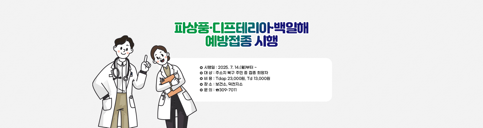 [파상풍·디프테리아·백일해 예방접종 시행] 시행일: 2025. 7. 14.(월)부터 ~ /대 상: 주소지 북구 주민 중 접종 희망자 /비 용: Tdap 23,000원, Td 13,000원 /장 소: 보건소, 덕천지소 /문 의: ☎309-7011