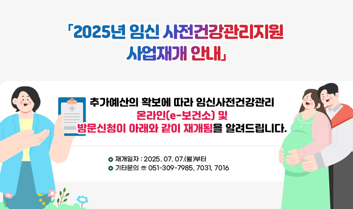 「2025년 임신 사전건강관리지원 사업재개 안내」 추가예산의 확보에 따라 임신사전건강관리 온라인(e-보건소) 및방문신청이 아래와 같이 재개됨을 알려드립니다. □ 재개일자 : 2025. 07. 07.(월)부터 □ 기타문의 ☏ 051-309-7985, 7031, 7016