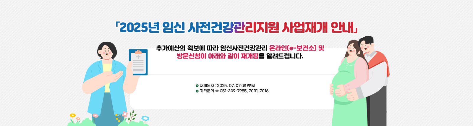 「2025년 임신 사전건강관리지원 사업재개 안내」 추가예산의 확보에 따라 임신사전건강관리 온라인(e-보건소) 및방문신청이 아래와 같이 재개됨을 알려드립니다. □ 재개일자 : 2025. 07. 07.(월)부터 □ 기타문의 ☏ 051-309-7985, 7031, 7016