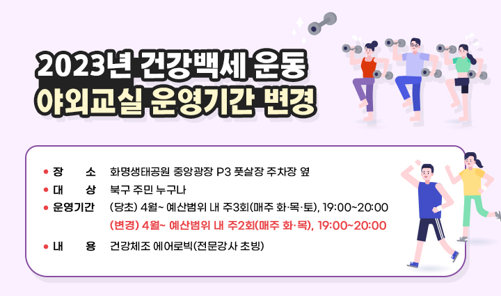 2023년 건강백세 운동 야외교실 운영기간 변경 / ❍ 장    소 : 화명생태공원 중앙광장 P3 풋살장 주차장 옆   ❍ 대    상 : 북구 주민 누구나   ❍ 운영기간 : (당초) 4월~ 예산범위 내 주3회(매주 화·목·토), 19:00~20:00  (변경) 4월~ 예산범위 내 주2회(매주 화·목), 19:00~20:00  ❍ 내    용 : 건강체조 에어로빅(전문강사 초빙)