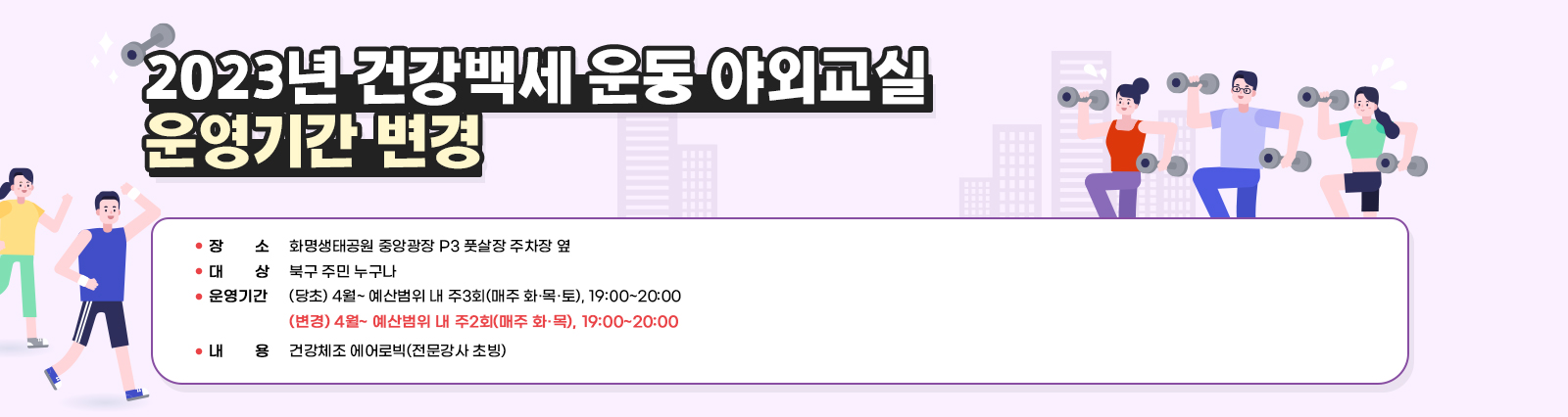 2023년 건강백세 운동 야외교실 운영기간 변경 / ❍ 장    소 : 화명생태공원 중앙광장 P3 풋살장 주차장 옆   ❍ 대    상 : 북구 주민 누구나   ❍ 운영기간 : (당초) 4월~ 예산범위 내 주3회(매주 화·목·토), 19:00~20:00  (변경) 4월~ 예산범위 내 주2회(매주 화·목), 19:00~20:00  ❍ 내    용 : 건강체조 에어로빅(전문강사 초빙)