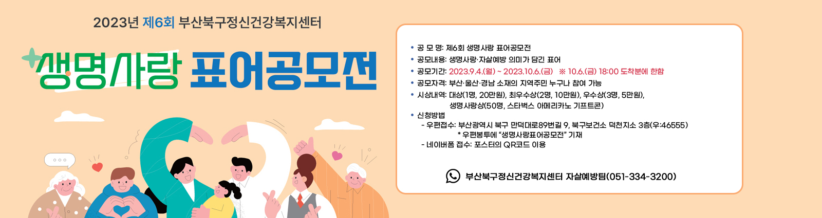  제6회 생명사랑표어 공모전 개최 안내/○ 공 모 명: 제6회 생명사랑 표어공모전○ 공모내용: 생명사랑·자살예방 의미가 담긴 표어○ 공모기간: 2023.9.4.(월) ~ 2023.10.6.(금)   ※ 10.6.(금) 18:00 도착분에 한함○ 공모자격: 부산·울산·경남 소재의 지역주민 누구나 참여 가능○ 시상내역: 대상(1명, 20만원), 최우수상(2명, 10만원), 우수상(3명, 5만원),              생명사랑상(50명, 스타벅스 아메리카노 기프트콘)○ 신청방법  ▷ 우편접수: 부산광역시 북구 만덕대로89번길 9, 북구보건소 덕천지소 3층(우:46555) * 우편봉투에 “생명사랑표어공모전” 기재  ▷ 네이버폼 접수: 포스터의 QR코드 이용○ 문    의:  부산북구정신건강복지센터 자살예방팀(051-334-3200)