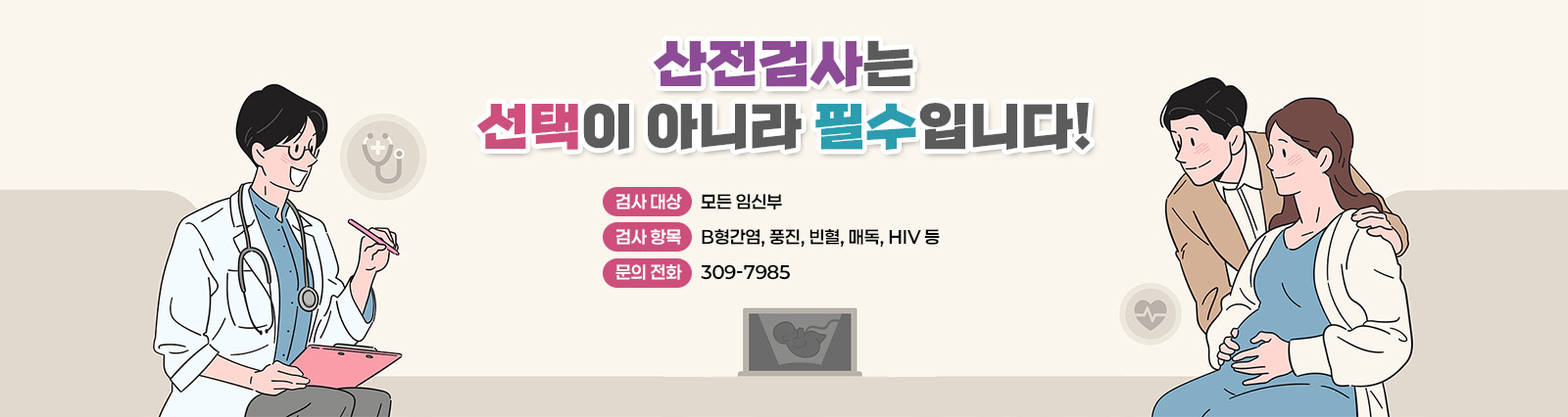 산전검사는 선택이 아니라 필수입니다!]
○ 검사 대상 : 모든 임신부
○ 검사 항목 : B형간염, 풍진, 빈혈, 매독, HIV 등
○ 문의 전화 : 309-7985