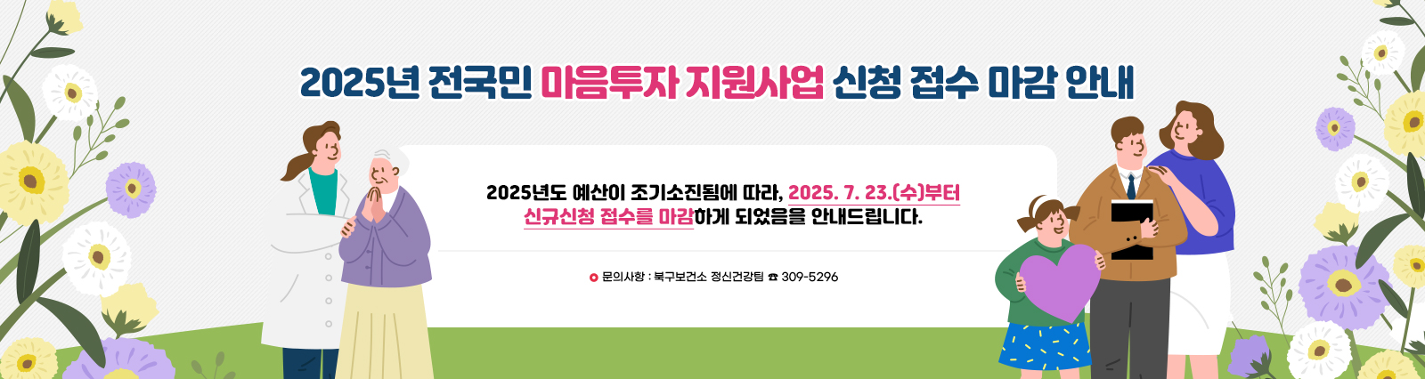 2025년 전국민 마음투자 지원사업 신청 접수 마감 안내/2025년도 예산이 조기소진됨에 따라, 2025. 7. 23.(수)부터 신규신청 접수를 마감하게 되었음을 안내드립니다. 문의사항 : 북구보건소 정신건강팀 ☎ 309-5296