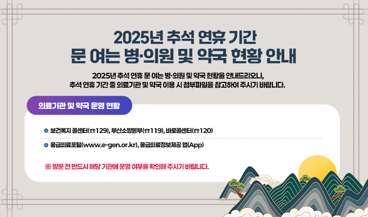 2025년 추석 연휴 문 여는 병·의원 및 약국 현황을 안내드리오니, 
                            추석 연휴 기간 중 의료기관 및 약국 이용 시 첨부파일을 참고하여 주시기 바랍니다. 
                            또한 의료기관 및 약국 운영 현황은 
                            ▷ 보건복지 콜센터(☎129), 부산소방본부(☎119), 바로콜센터(☎120) 
                            ▷ 응급의료포털(www.e-gen.or.kr), 응급의료정보제공 앱(App) 
                            에서도 확인 가능합니다.
                            ※ 방문 전 반드시 해당 기관에 운영 여부를 확인해 주시기 바랍니다.
