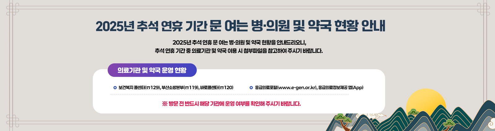 2025년 추석 연휴 문 여는 병·의원 및 약국 현황을 안내드리오니, 
                            추석 연휴 기간 중 의료기관 및 약국 이용 시 첨부파일을 참고하여 주시기 바랍니다. 
                            또한 의료기관 및 약국 운영 현황은 
                            ▷ 보건복지 콜센터(☎129), 부산소방본부(☎119), 바로콜센터(☎120) 
                            ▷ 응급의료포털(www.e-gen.or.kr), 응급의료정보제공 앱(App) 
                            에서도 확인 가능합니다.
                            ※ 방문 전 반드시 해당 기관에 운영 여부를 확인해 주시기 바랍니다.