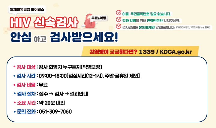 HIV(인체면역결핍바이러스) 신속검사(무료&익명) 안심하고 검사받으세요!
                    HIV 신속검사란? 혈액으로 HIV 감염 여부를 빠르게 알 수 있는 검사입니다.
                    ○ 검사 대상 : 검사 희망자 누구든지(익명보장)
                    ○ 검사 시간 : 09:00~18:00[점심시간(12-1시), 주말·공휴일 제외]
                    ○ 검사 비용 : 무료
                    ○ 검사 절차 : 접수  검사  결과안내
                    ○ 소요 시간 : 약 20분 내외
                    ○ 문의 전화 : 051-309-7060