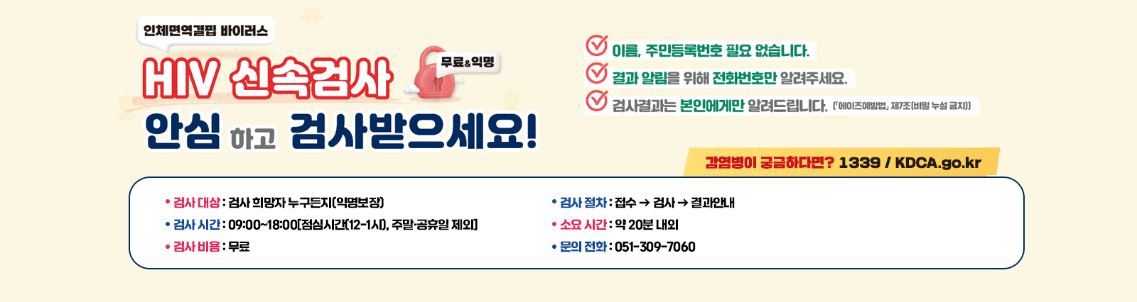 HIV(인체면역결핍바이러스) 신속검사(무료&익명) 안심하고 검사받으세요!
                    HIV 신속검사란? 혈액으로 HIV 감염 여부를 빠르게 알 수 있는 검사입니다.
                    ○ 검사 대상 : 검사 희망자 누구든지(익명보장)
                    ○ 검사 시간 : 09:00~18:00[점심시간(12-1시), 주말·공휴일 제외]
                    ○ 검사 비용 : 무료
                    ○ 검사 절차 : 접수  검사  결과안내
                    ○ 소요 시간 : 약 20분 내외
                    ○ 문의 전화 : 051-309-7060