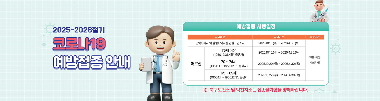 2025-2026절기 코로나19 예방접종 안내/ 예방접종 시행일정/면역저하자 및 감염취약시설 입원.입소자-2025.10.15(수)-2026.4.30.(목)/전국위탁의료기관/[어르신]75세이상(1950.12.31.이전 출생자) 2025.10.15.(수)-2026.4.30.(목)/70~74세(1951.1.1.-1955.12.31.출생자) 2025.10.20.(월)~2026.4.30.(목) 전국위탁의료기관 /65~69세 (1956.1.1.~1960.12.31.출생자  2025.10.22.(수)~2026.4.30.(목) 전국위탁 의료기관/ *북구보건소 및 덕천지소는 접종불가함을 양해바랍니다.