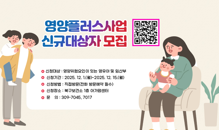 영양플러스사업 신규대상자 모집 신청대상 : 영양위험요인이 있는 영유아 및 임산부
                 신청기간 : 2025. 12. 1.(월)~2025. 12. 15.(월)
                 신청방법 : 직접방문(전화 방문예약 필수)
                 신청장소 : 북구보건소 1층 아가맘센터
                 문    의 : 309-7045, 7017