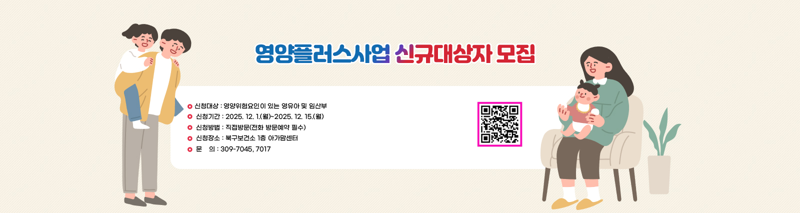 영양플러스사업 신규대상자 모집 신청대상 : 영양위험요인이 있는 영유아 및 임산부
                 신청기간 : 2025. 12. 1.(월)~2025. 12. 15.(월)
                 신청방법 : 직접방문(전화 방문예약 필수)
                 신청장소 : 북구보건소 1층 아가맘센터
                 문    의 : 309-7045, 7017