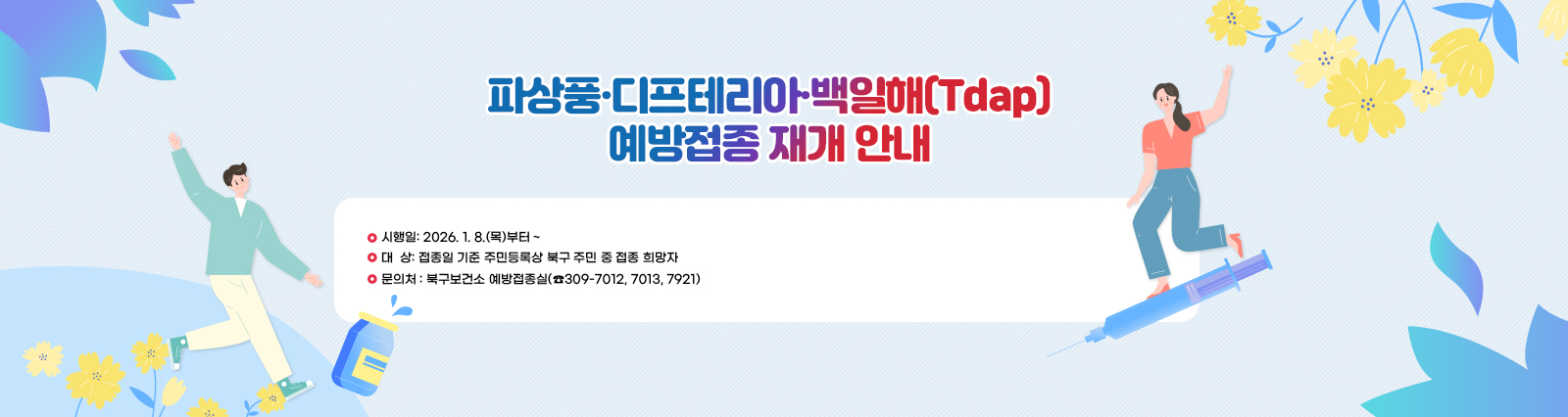 [파상풍·디프테리아·백일해(Tdap) 예방접종 재개 안내]
                    □ 시행일: 2026. 1. 8.(목)부터 ~
                    □ 대  상: 접종일 기준 주민등록상 북구 주민 중 접종 희망자
                    □ 문의처 : 북구보건소 예방접종실(☎309-7012, 7013, 7921)