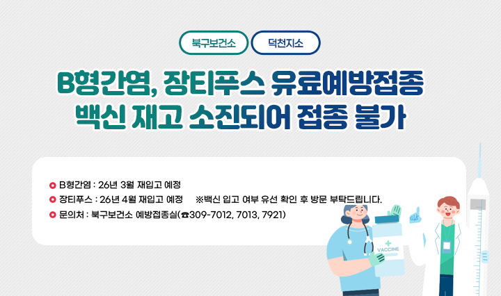 <<북구보건소, 덕천지소>> B형간염, 장티푸스 유료예방접종 백신 재고 소
                    진되어 접종 불가
                    □ B형간염 : 26년 3월 재입고 예정
                    □ 장티푸스 : 26년 4월 재입고 예정
                    ※백신 입고 여부 유선 확인 후 방문 부탁드립니다.
                    □ 문의처 : 북구보건소 예방접종실(☎309-7012, 7013, 7921)