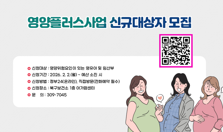 영양플러스사업 신규대상자 모집/신청대상 : 영양위험요인이 있는 영유아 및 임산부
                 신청기간 : 2026. 2. 2.(월) ~ 예산 소진 시
                 신청방법 : 정부24(온라인), 직접방문(전화예약 필수)
                 신청장소 : 북구보건소 1층 아가맘센터
                 문    의 : 309-7045