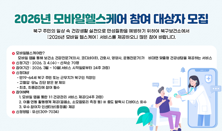 2026년 모바일헬스케어 참여 대상자 모집 북구 주민의 일상 속 건강생활 실천으로 만성질환을 예방하기 위하여 북구보건소에서 ｢2026년 모바일 헬스케어｣ 서비스를 제공하오니 많은 참여 바랍니다. 
                ○ 모바일헬스케어란? 
                  모바일 앱을 통해 보건소 건강전문가(의사, 코디네이터, 간호사, 영양사, 운동전문가)가    비대면 맞춤형 건강상담을 제공하는 서비스 
                ○ 신청기간 : 2026. 3. 4.(수) ~ 선착순 70명
                ○ 참여기간 : 2026. 3월 ~ 10월(서비스 시작일로부터 24주 과정)
                ○ 신청대상 
                 - 만19~64세 북구 주민 또는 근무지가 북구인 직장인
                 - 고혈압 ·당뇨 진단 받은 분 제외
                 - 최초, 최종검진에 참여 필수
                ○ 참여혜택
                   1. 모바일 앱을 통한 1:1 건강관리 서비스 제공(24주 과정)
                   2. 어플 연동 활동량계 제공(걸음소, 소모칼로리 측정 등) ※ 중도 탈락시 디바이스 회수
                   3. 우수 참여자 인센티브(증정품) 제공
                ○ 신청방법 : 유선(309-7034) 
