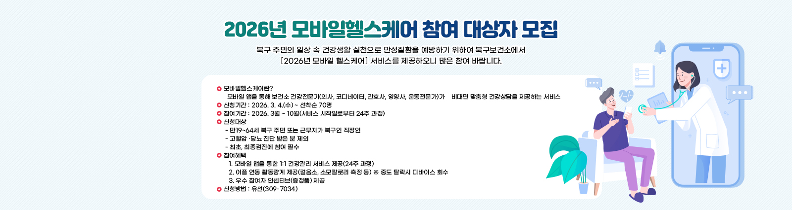 2026년 모바일헬스케어 참여 대상자 모집 북구 주민의 일상 속 건강생활 실천으로 만성질환을 예방하기 위하여 북구보건소에서 ｢2026년 모바일 헬스케어｣ 서비스를 제공하오니 많은 참여 바랍니다. 
                ○ 모바일헬스케어란? 
                  모바일 앱을 통해 보건소 건강전문가(의사, 코디네이터, 간호사, 영양사, 운동전문가)가    비대면 맞춤형 건강상담을 제공하는 서비스 
                ○ 신청기간 : 2026. 3. 4.(수) ~ 선착순 70명
                ○ 참여기간 : 2026. 3월 ~ 10월(서비스 시작일로부터 24주 과정)
                ○ 신청대상 
                 - 만19~64세 북구 주민 또는 근무지가 북구인 직장인
                 - 고혈압 ·당뇨 진단 받은 분 제외
                 - 최초, 최종검진에 참여 필수
                ○ 참여혜택
                   1. 모바일 앱을 통한 1:1 건강관리 서비스 제공(24주 과정)
                   2. 어플 연동 활동량계 제공(걸음소, 소모칼로리 측정 등) ※ 중도 탈락시 디바이스 회수
                   3. 우수 참여자 인센티브(증정품) 제공
                ○ 신청방법 : 유선(309-7034)