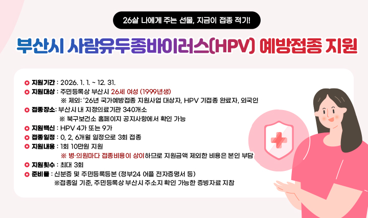 부산시 사람유두종바이러스(HPV) 예방접종 지원 26살 나에게 주는 선물, 지금이 접종 적기!지원기간: 2026. 1. 1. ~ 12. 31. 
                지원대상: 주민등록상 부산시 26세 여성 (1999년생) 
                제외: '26년 국가예방접종 지원사업 대상자, HPV 기접종 완료자, 외국인 
                접종장소: 부산시 내 지정의료기관 340개소 
                북구보건소 홈페이지 공지사항에서 확인 가능 
                지원백신: HPV 4가 또는 9가 
                접종일정: 0, 2, 6개월 일정으로 3회 접종 
                지원내용: 1회 10만원 지원 
                병·의원마다 접종비용이 상이하므로 지원금액 제외한 비용은 본인 부담 
                지원횟수: 최대 3회 
                준비물: 신분증 및 주민등록등본 (정부24 어플 전자증명서 등) 
                접종일 기준, 주민등록상 부산시 주소지 확인 가능한 증빙자료 지참