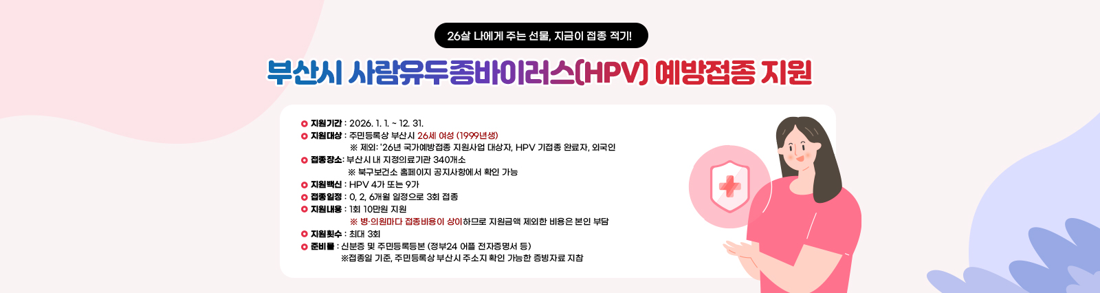 부산시 사람유두종바이러스(HPV) 예방접종 지원 26살 나에게 주는 선물, 지금이 접종 적기!지원기간: 2026. 1. 1. ~ 12. 31. 
                지원대상: 주민등록상 부산시 26세 여성 (1999년생) 
                제외: '26년 국가예방접종 지원사업 대상자, HPV 기접종 완료자, 외국인 
                접종장소: 부산시 내 지정의료기관 340개소 
                북구보건소 홈페이지 공지사항에서 확인 가능 
                지원백신: HPV 4가 또는 9가 
                접종일정: 0, 2, 6개월 일정으로 3회 접종 
                지원내용: 1회 10만원 지원 
                병·의원마다 접종비용이 상이하므로 지원금액 제외한 비용은 본인 부담 
                지원횟수: 최대 3회 
                준비물: 신분증 및 주민등록등본 (정부24 어플 전자증명서 등) 
                접종일 기준, 주민등록상 부산시 주소지 확인 가능한 증빙자료 지참