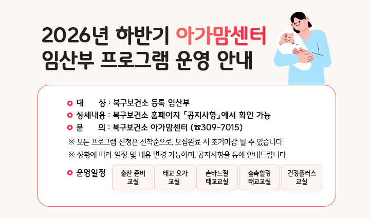 2026년 하반기 아가맘센터 프로그램 안내 
                대상: 북구보건소 등록 임산부. 상세내용: 북구보건소 홈페이지 「공지사항」에서 확인 가능. 문의: 북구보건소 아가맘센터 ☎309-7015 ※모든 프로그램 신청은 선착순으로, 모집완료 시 조기마감 될 수도 있습니다. ※상황에 따라 일정 및 내용 변경 가능하며, 공지사항을 통해 안내드립니다