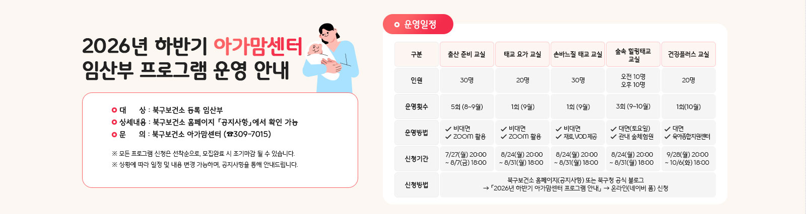 2026년 하반기 아가맘센터 프로그램 안내 
                대상: 북구보건소 등록 임산부. 상세내용: 북구보건소 홈페이지 「공지사항」에서 확인 가능. 문의: 북구보건소 아가맘센터 ☎309-7015 ※모든 프로그램 신청은 선착순으로, 모집완료 시 조기마감 될 수도 있습니다. ※상황에 따라 일정 및 내용 변경 가능하며, 공지사항을 통해 안내드립니다.