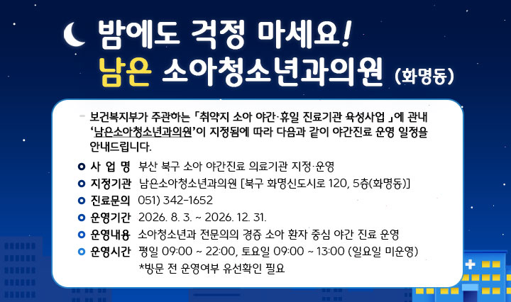 부산북구 소아 야간진료 의료기관 지정운영 안내 
                -사업명:부산 북구 소아 야간진료 의료기관 지정,운영 -지정기관:남은소아청소년과의원(북구 화명신도시로120, 5층 화명동) -진료문의:0513421652 -운영기간:2026.8.3.-12.31. -운영내용:소아청소년과 전문의의 경증 소아 환자 중심 야간 진료 운영 -운영시간:평일09:00~22:00, 토요일09:00~13:00(일요일 미운영), *방문 전 운영여부 유선 확인 필요