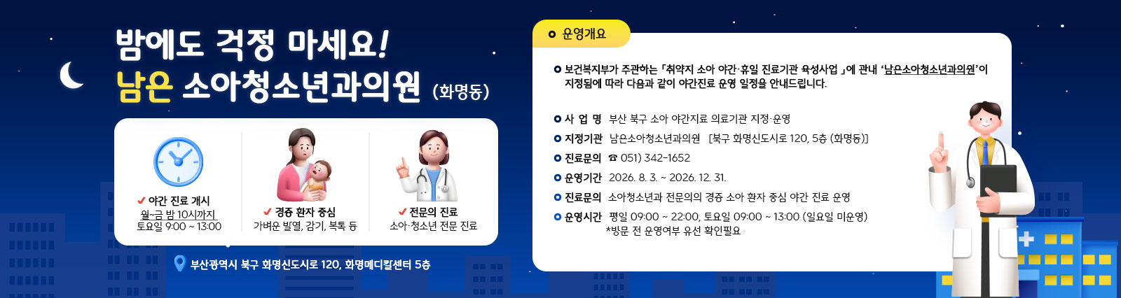 부산북구 소아 야간진료 의료기관 지정운영 안내 
                -사업명:부산 북구 소아 야간진료 의료기관 지정,운영 -지정기관:남은소아청소년과의원(북구 화명신도시로120, 5층 화명동) -진료문의:0513421652 -운영기간:2026.8.3.-12.31. -운영내용:소아청소년과 전문의의 경증 소아 환자 중심 야간 진료 운영 -운영시간:평일09:00~22:00, 토요일09:00~13:00(일요일 미운영), *방문 전 운영여부 유선 확인 필요